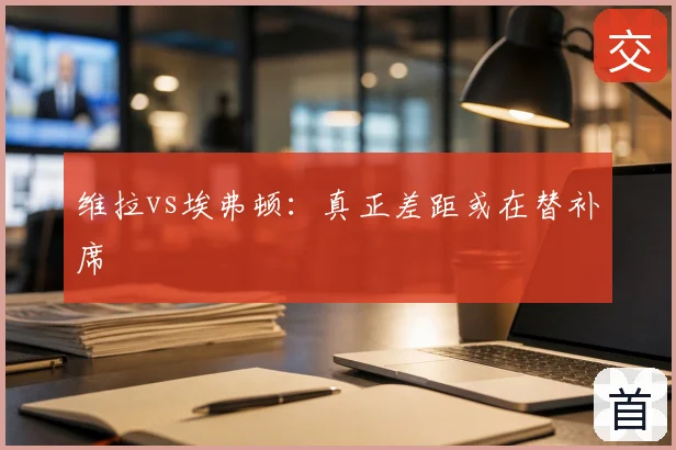 维拉vs埃弗顿：真正差距或在替补席